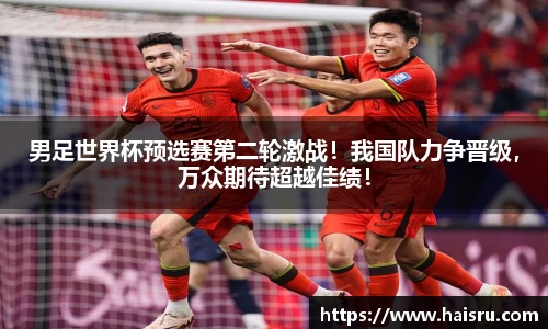 男足世界杯预选赛第二轮激战！我国队力争晋级，万众期待超越佳绩！