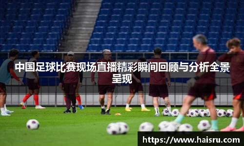 中国足球比赛现场直播精彩瞬间回顾与分析全景呈现